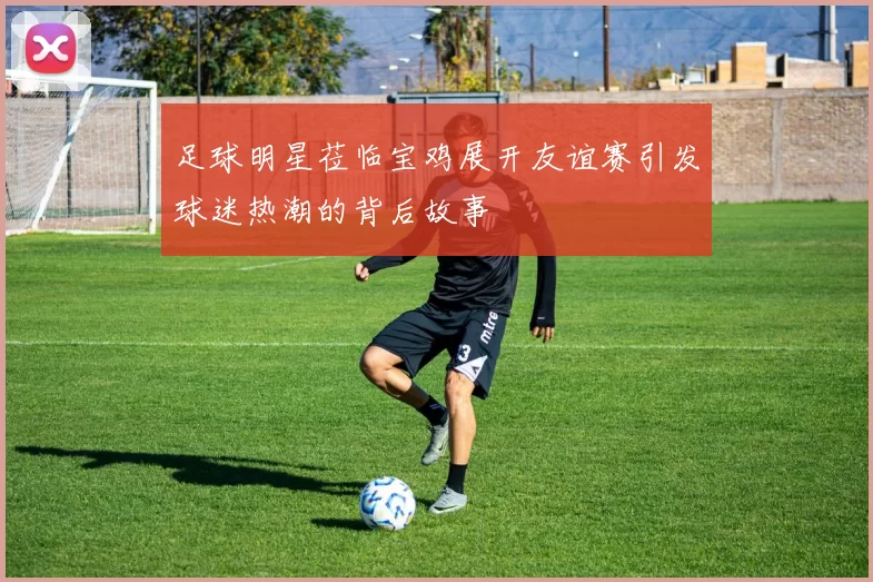 足球明星莅临宝鸡展开友谊赛引发球迷热潮的背后故事