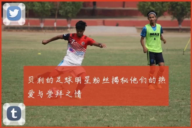 贝利的足球明星粉丝揭秘他们的热爱与崇拜之情