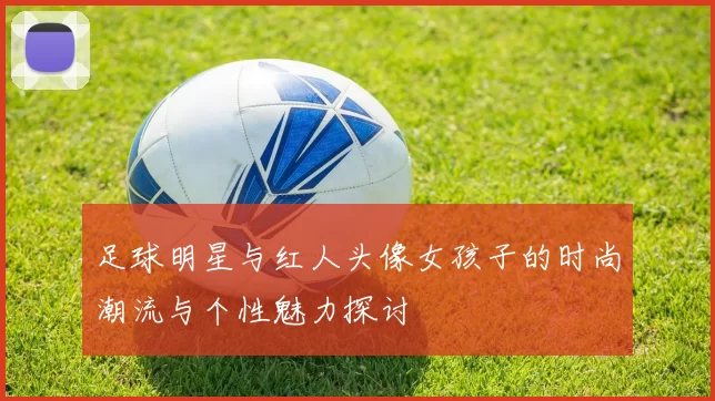 足球明星与红人头像女孩子的时尚潮流与个性魅力探讨