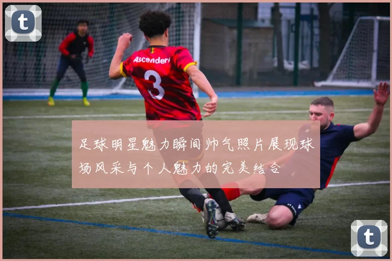 足球明星魅力瞬间帅气照片展现球场风采与个人魅力的完美结合