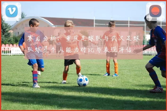 赛后分析：重庆足球队与武汉足球队球员个人能力对比与表现评估