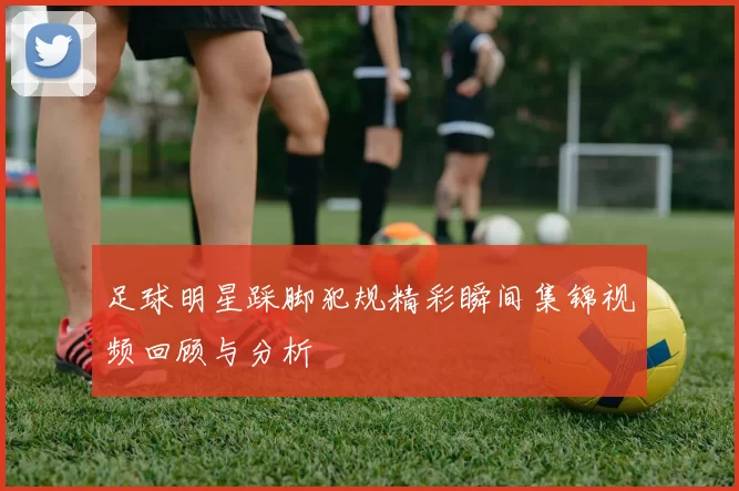 足球明星踩脚犯规精彩瞬间集锦视频回顾与分析