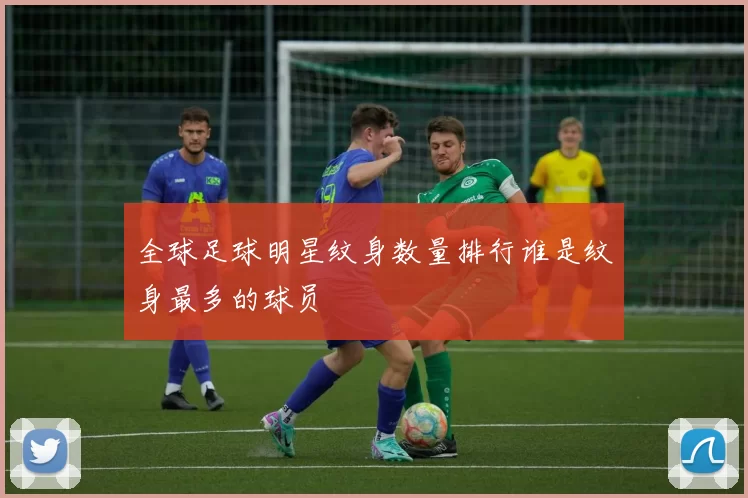 全球足球明星纹身数量排行谁是纹身最多的球员