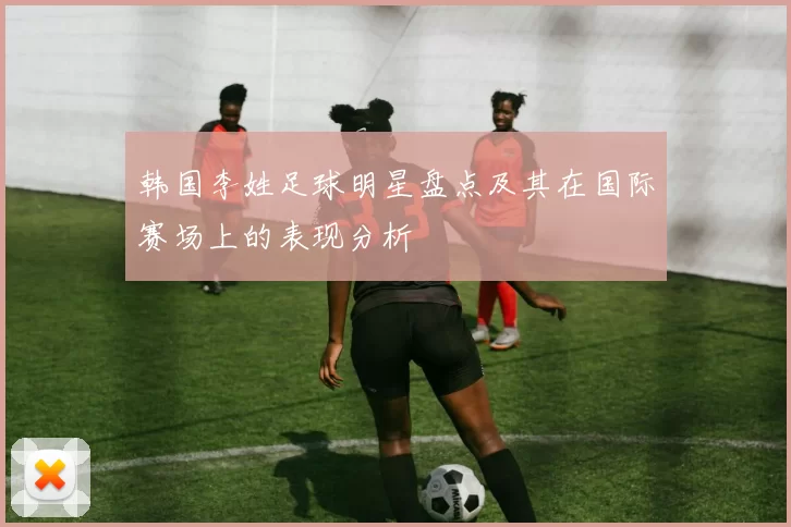韩国李姓足球明星盘点及其在国际赛场上的表现分析