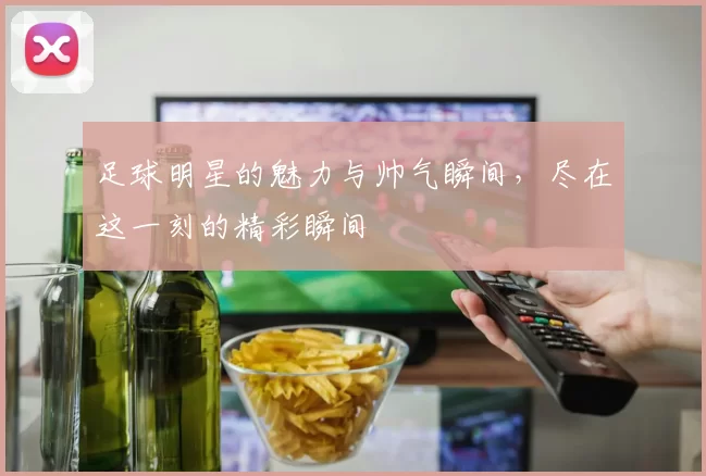足球明星的魅力与帅气瞬间，尽在这一刻的精彩瞬间
