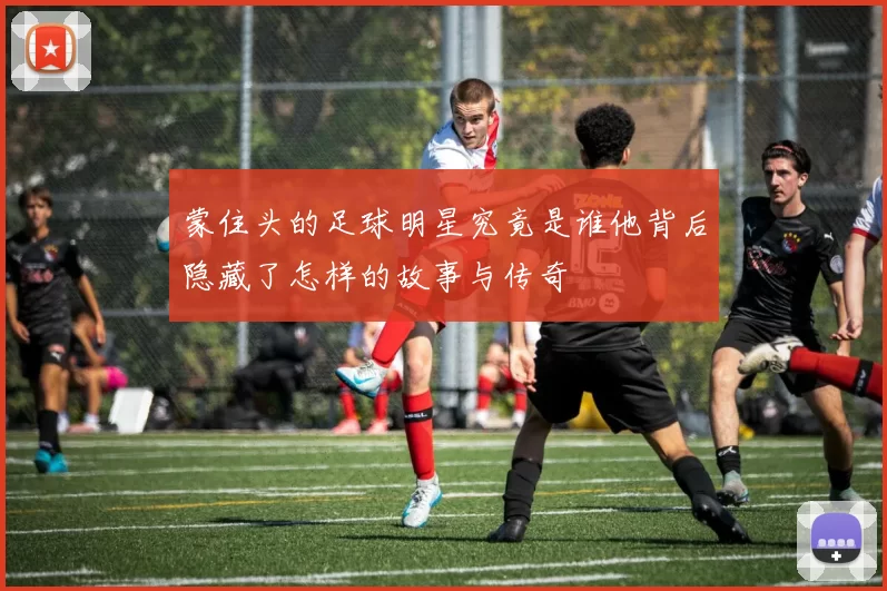 蒙住头的足球明星究竟是谁他背后隐藏了怎样的故事与传奇