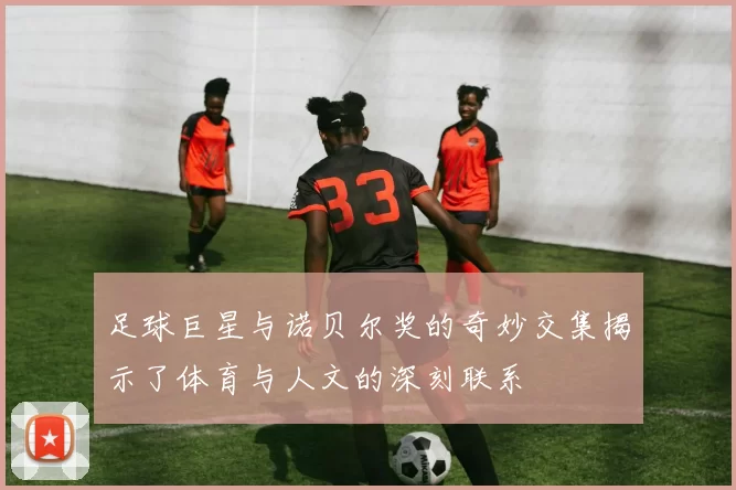 足球巨星与诺贝尔奖的奇妙交集揭示了体育与人文的深刻联系