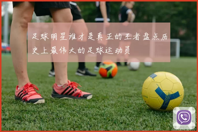 足球明星谁才是真正的王者盘点历史上最伟大的足球运动员