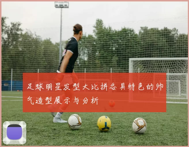 足球明星发型大比拼各具特色的帅气造型展示与分析