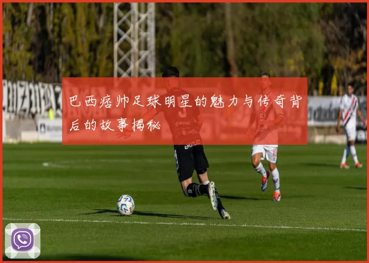 巴西痞帅足球明星的魅力与传奇背后的故事揭秘
