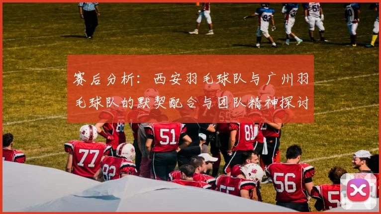 赛后分析：西安羽毛球队与广州羽毛球队的默契配合与团队精神探讨