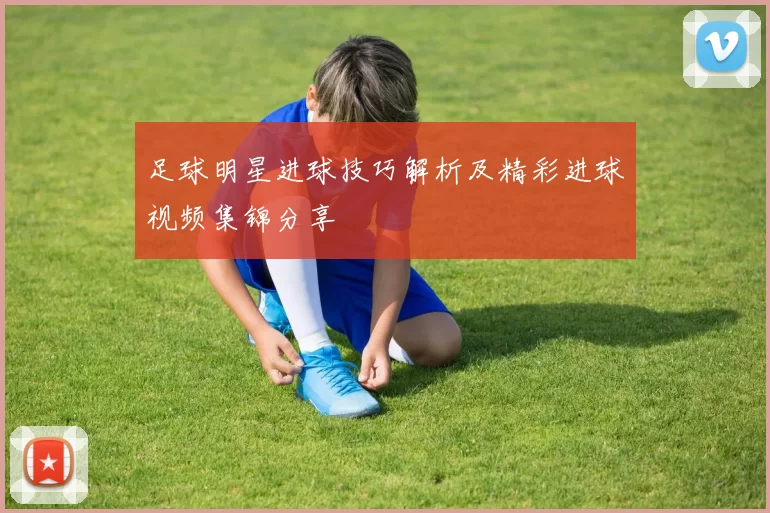 足球明星进球技巧解析及精彩进球视频集锦分享