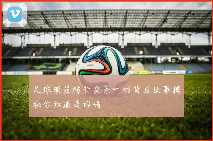 足球明星转行卖茶叶的背后故事揭秘你知道是谁吗