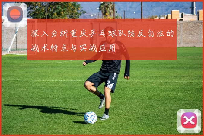 深入分析重庆乒乓球队防反打法的战术特点与实战应用