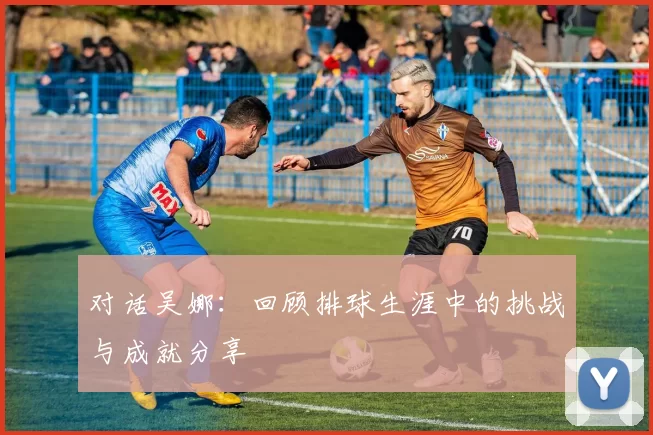 对话吴娜：回顾排球生涯中的挑战与成就分享