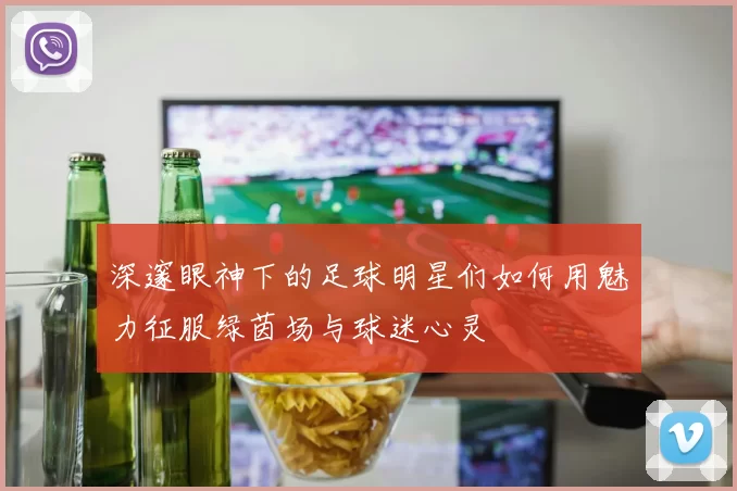 深邃眼神下的足球明星们如何用魅力征服绿茵场与球迷心灵