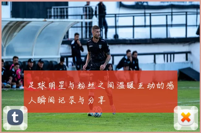 足球明星与粉丝之间温暖互动的感人瞬间记录与分享