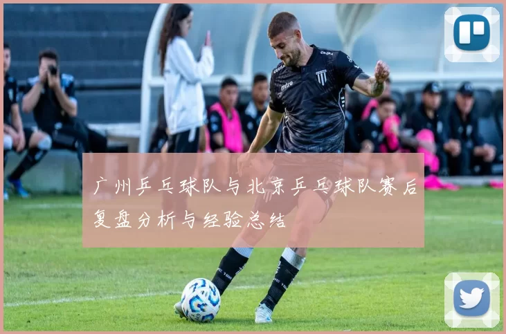 广州乒乓球队与北京乒乓球队赛后复盘分析与经验总结