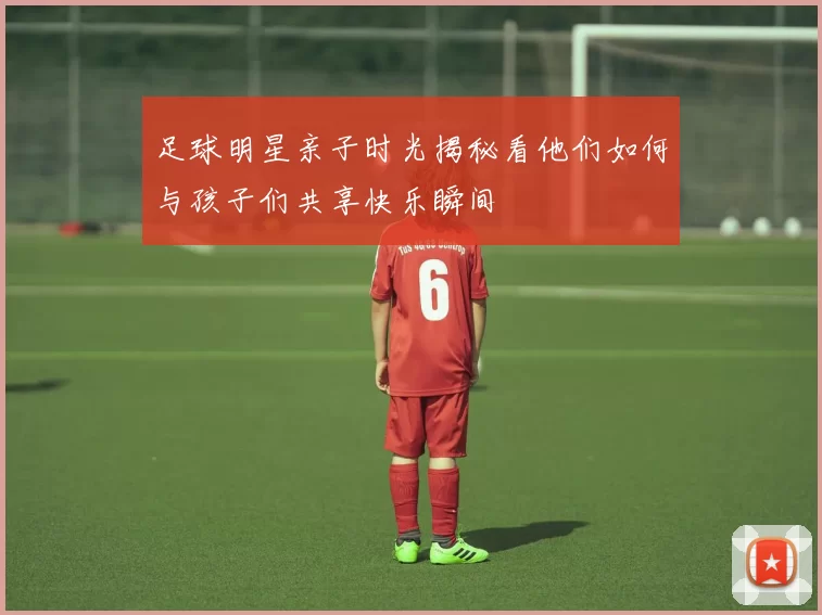 足球明星亲子时光揭秘看他们如何与孩子们共享快乐瞬间