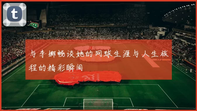 与李娜畅谈她的网球生涯与人生旅程的精彩瞬间