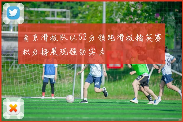 南京滑板队以62分领跑滑板精英赛积分榜展现强劲实力