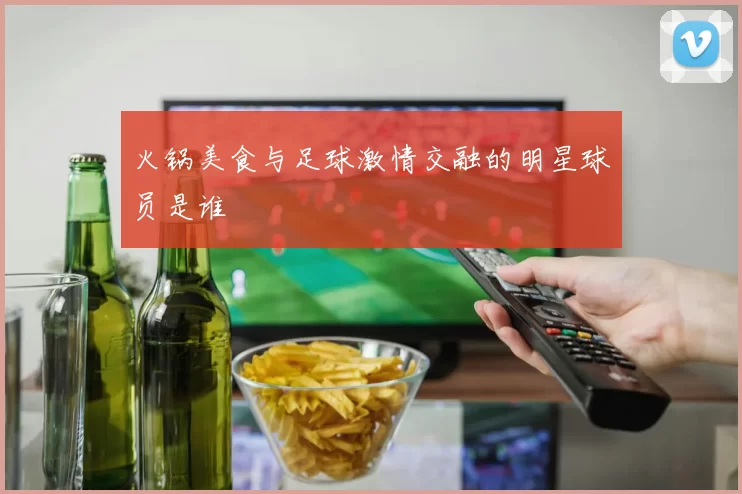 火锅美食与足球激情交融的明星球员是谁