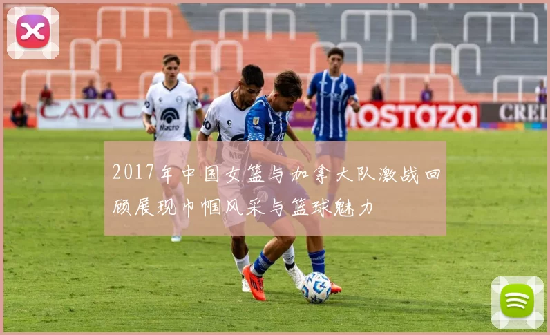 2017年中国女篮与加拿大队激战回顾展现巾帼风采与篮球魅力