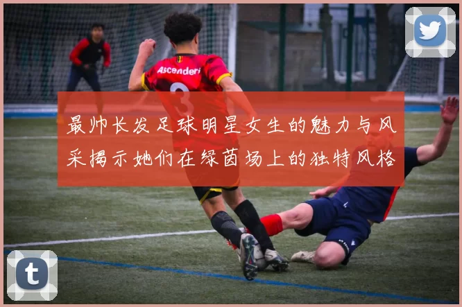 最帅长发足球明星女生的魅力与风采揭示她们在绿茵场上的独特风格与个性