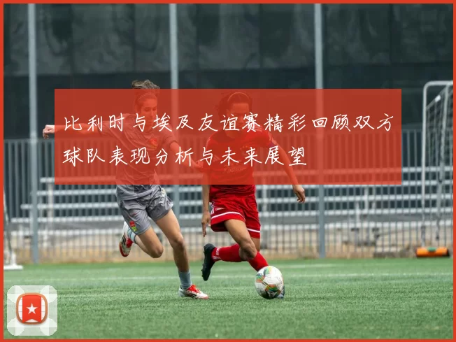 比利时与埃及友谊赛精彩回顾双方球队表现分析与未来展望