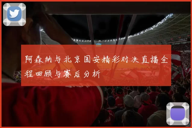 阿森纳与北京国安精彩对决直播全程回顾与赛后分析