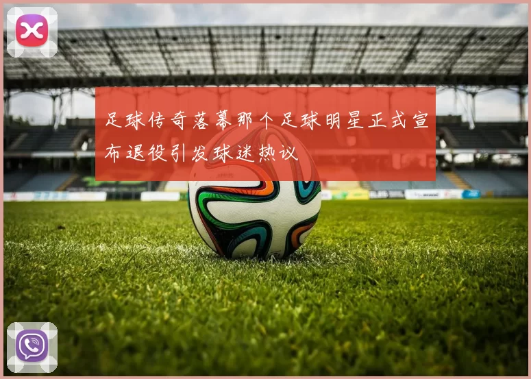 足球传奇落幕那个足球明星正式宣布退役引发球迷热议