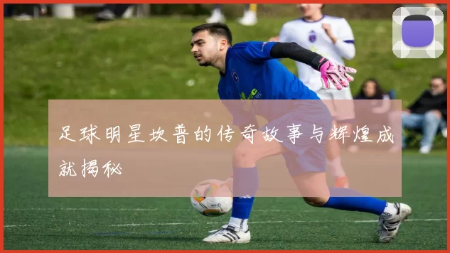 足球明星坎普的传奇故事与辉煌成就揭秘