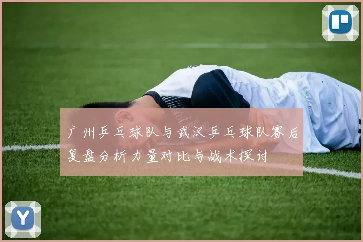 广州乒乓球队与武汉乒乓球队赛后复盘分析力量对比与战术探讨