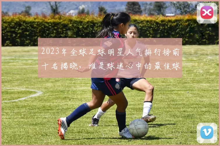 2023年全球足球明星人气排行榜前十名揭晓，谁是球迷心中的最佳球员
