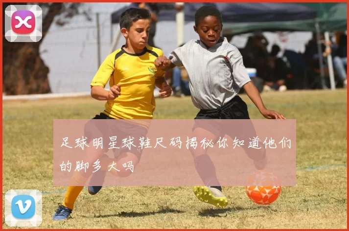 足球明星球鞋尺码揭秘你知道他们的脚多大吗