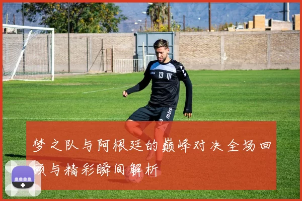 梦之队与阿根廷的巅峰对决全场回顾与精彩瞬间解析