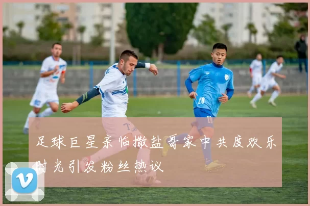 足球巨星亲临撒盐哥家中共度欢乐时光引发粉丝热议