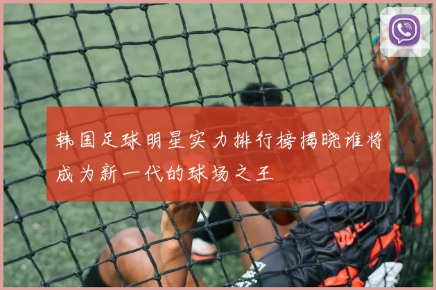 韩国足球明星实力排行榜揭晓谁将成为新一代的球场之王
