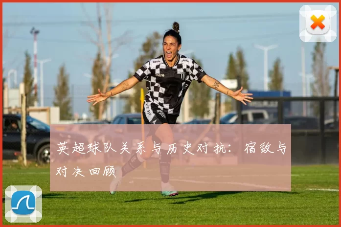 英超球队关系与历史对抗：宿敌与对决回顾