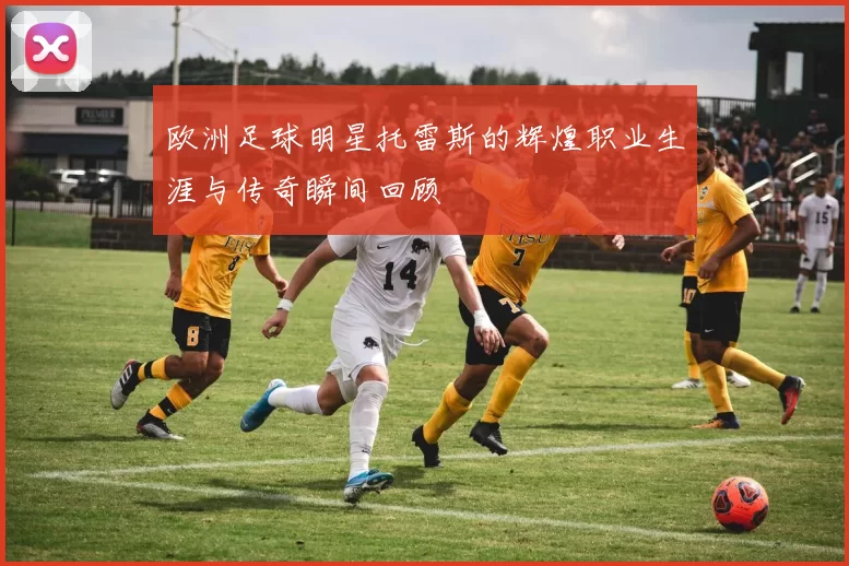 欧洲足球明星托雷斯的辉煌职业生涯与传奇瞬间回顾
