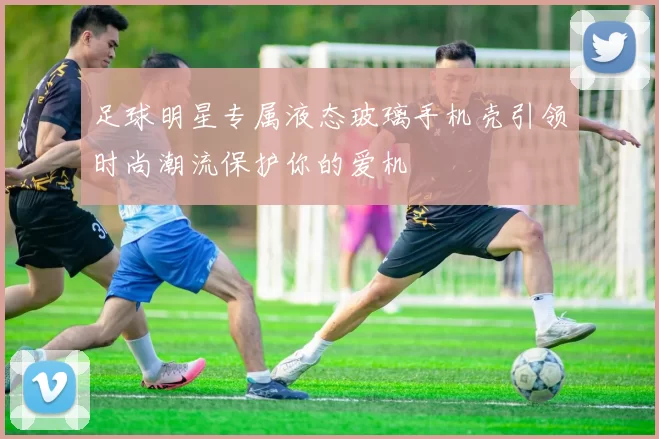 足球明星专属液态玻璃手机壳引领时尚潮流保护你的爱机