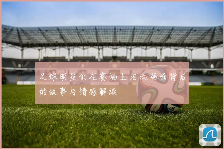 足球明星们在赛场上泪流满面背后的故事与情感解读
