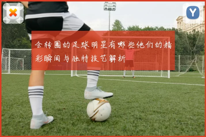 会转圈的足球明星有哪些他们的精彩瞬间与独特技艺解析