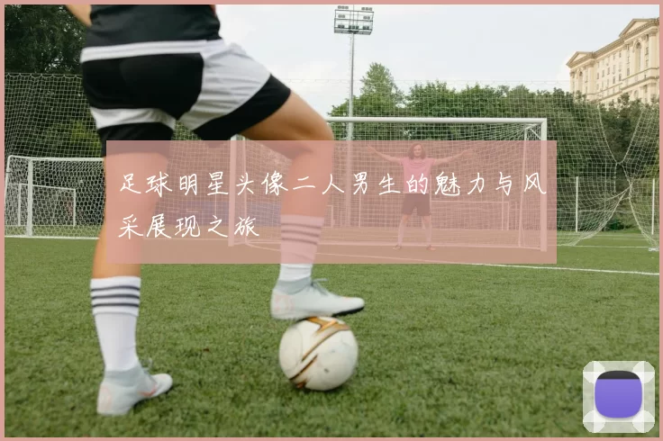 足球明星头像二人男生的魅力与风采展现之旅