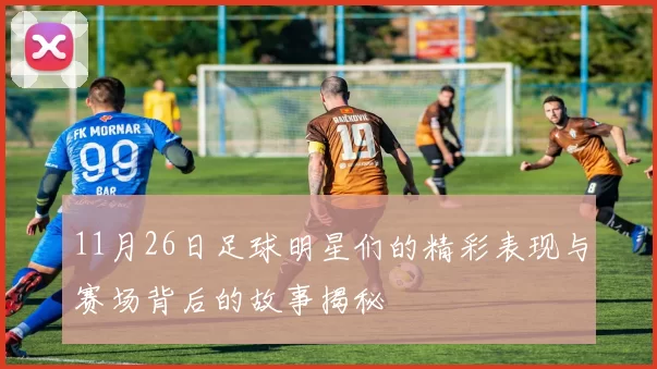 11月26日足球明星们的精彩表现与赛场背后的故事揭秘