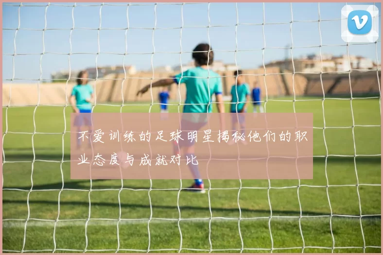不爱训练的足球明星揭秘他们的职业态度与成就对比