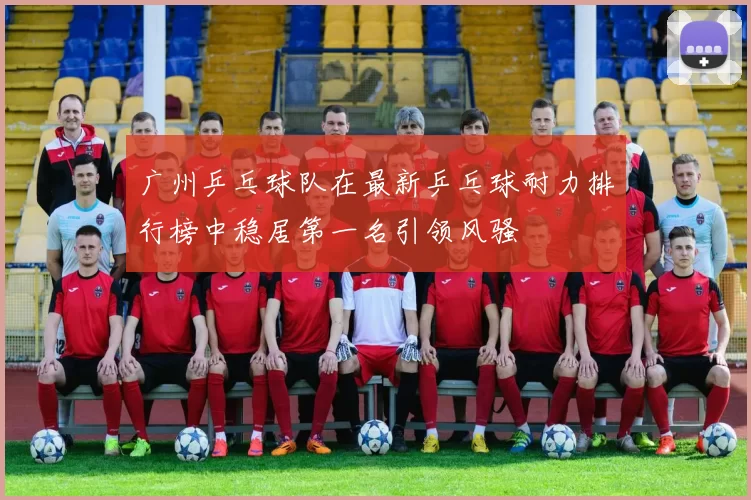 广州乒乓球队在最新乒乓球耐力排行榜中稳居第一名引领风骚