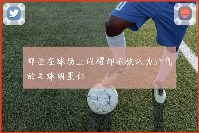 那些在球场上闪耀却不被认为帅气的足球明星们