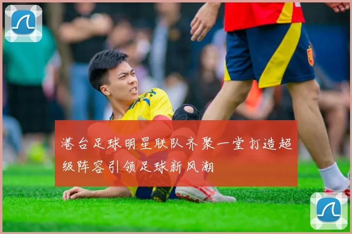港台足球明星联队齐聚一堂打造超级阵容引领足球新风潮