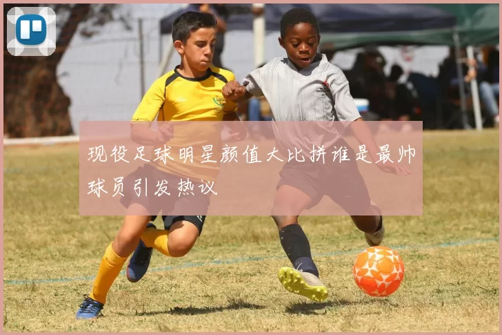 现役足球明星颜值大比拼谁是最帅球员引发热议